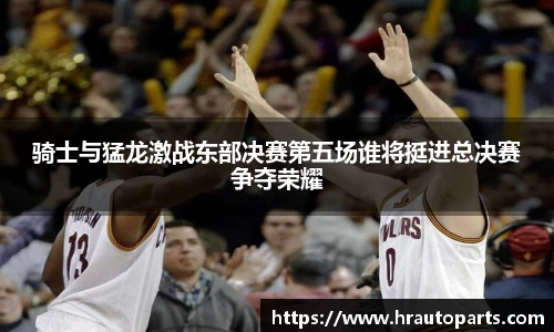 骑士与猛龙激战东部决赛第五场谁将挺进总决赛争夺荣耀