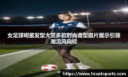 女足球明星发型大赏多款时尚造型图片展示引领潮流风向标
