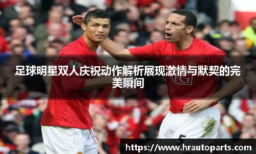 足球明星双人庆祝动作解析展现激情与默契的完美瞬间