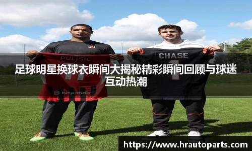 足球明星换球衣瞬间大揭秘精彩瞬间回顾与球迷互动热潮