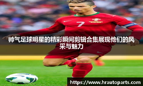 帅气足球明星的精彩瞬间剪辑合集展现他们的风采与魅力